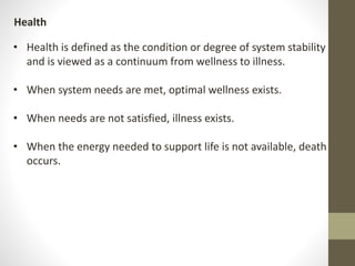 • Health is defined as the condition or degree of system stability
and is viewed as a continuum from wellness to illness.
• When system needs are met, optimal wellness exists.
• When needs are not satisfied, illness exists.
• When the energy needed to support life is not available, death
occurs.
Health
 