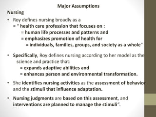 Major Assumptions
Nursing
• Roy defines nursing broadly as a
= “ health care profession that focuses on :
= human life processes and patterns and
= emphasizes promotion of health for
= individuals, families, groups, and society as a whole”
• Specifically, Roy defines nursing according to her model as the
science and practice that:
= expands adaptive abilities and
= enhances person and environmental transformation.
• She identifies nursing activities as the assessment of behavior
and the stimuli that influence adaptation.
• Nursing judgments are based on this assessment, and
interventions are planned to manage the stimuli”.
 