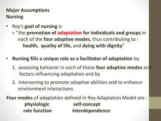 Major Assumptions
Nursing
• Roy’s goal of nursing is
= “the promotion of adaptation for individuals and groups in
each of the four adaptive modes, thus contributing to :
health, quality of life, and dying with dignity”
• Nursing fills a unique role as a facilitator of adaptation by
1. assessing behavior in each of these four adaptive modes and
factors influencing adaptation and by
2. intervening to promote adaptive abilities and to enhance
environment interactions
Four modes of adaptation defined in Roy Adaptation Model are :
physiologic self-concept
role function interdependence
 