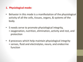 1. Physiological mode:
• Behavior in this mode is a manifestation of the physiological
activity of all the cells, tissues, organs, & systems of the
body.
• 5 needs serve to promote physiological integrity,
= oxygenation, nutrition, elimination, activity and rest, and
protection
• 4 processes which help maintain physiological integrity
= senses, fluid and electrolytes, neuro, and endocrine
function
 
