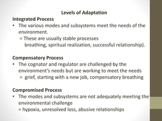 Levels of Adaptation
Integrated Process
• The various modes and subsystems meet the needs of the
environment.
= These are usually stable processes
breathing, spiritual realization, successful relationship).
Compensatory Process
• The cognator and regulator are challenged by the
environment’s needs but are working to meet the needs
= grief, starting with a new job, compensatory breathing
Compromised Process
• The modes and subsystems are not adequately meeting the
environmental challenge
= hypoxia, unresolved loss, abusive relationships
 