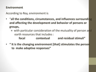 Environment
According to Roy, environment is
• “all the conditions, circumstances, and influences surrounding
and affecting the development and behavior of persons or
groups,
= with particular consideration of the mutuality of person and
earth resources that includes :
focal contextual and residual stimuli”
• “ It is the changing environment [that] stimulates the person
to make adaptive responses”
 