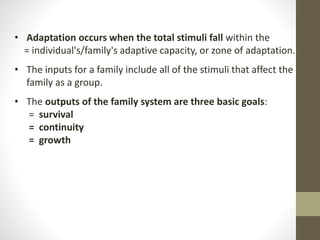• Adaptation occurs when the total stimuli fall within the
= individual's/family's adaptive capacity, or zone of adaptation.
• The inputs for a family include all of the stimuli that affect the
family as a group.
• The outputs of the family system are three basic goals:
= survival
= continuity
= growth
 