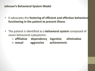 • It advocates the fostering of efficient and effective behavioral
functioning in the patient to prevent illness
Johnson’s Behavioral System Model
• The patient is identified as a behavioral system composed of
seven behavioral subsystems:
= affiliative dependency ingestive eliminative
= sexual aggressive achievement.
 