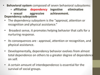 • Behavioral system composed of seven behavioral subsystems:
= affiliative dependency ingestive eliminative
= sexual aggressive achievement.
Dependency subsystem
• The dependency subsystem is the “approval, attention or
recognition and physical assistance.”
• Broadest sense, it promotes helping behavior that calls for a
nurturing response.
• Its consequences are : approval, attention or recognition, and
physical assistance.
• Developmentally, dependency behavior evolves from almost
total dependence on others to a greater degree of dependence
on self.
• A certain amount of interdependence is essential for the
survival of social groups.
 