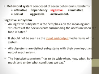 • Behavioral system composed of seven behavioral subsystems:
= affiliative dependency ingestive eliminative
= sexual aggressive achievement.
Ingestive subsystem
• An ingestive subsystem is the “emphasis on the meaning and
structures of the social events surrounding the occasion when the
food is eaten.”
• It should not be seen as the input and outputmechanisms of the
system.
• All subsystems are distinct subsystems with their own input and
output mechanisms.
• The ingestive subsystem “has to do with when, how, what, how
much, and under what conditions we eat.”
 