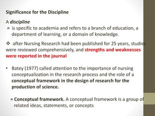 Significance for the Discipline
A discipline
= is specific to academia and refers to a branch of education, a
department of learning, or a domain of knowledge.
 after Nursing Research had been published for 25 years, studies
were reviewed comprehensively, and strengths and weaknesses
were reported in the journal
• Batey (1977) called attention to the importance of nursing
conceptualization in the research process and the role of a
conceptual framework in the design of research for the
production of science.
= Conceptual framework. A conceptual framework is a group of
related ideas, statements, or concepts
 