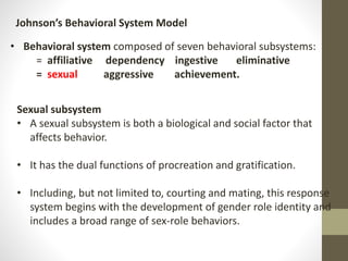 Johnson’s Behavioral System Model
• Behavioral system composed of seven behavioral subsystems:
= affiliative dependency ingestive eliminative
= sexual aggressive achievement.
Sexual subsystem
• A sexual subsystem is both a biological and social factor that
affects behavior.
• It has the dual functions of procreation and gratification.
• Including, but not limited to, courting and mating, this response
system begins with the development of gender role identity and
includes a broad range of sex-role behaviors.
 