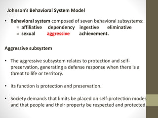 Johnson’s Behavioral System Model
• Behavioral system composed of seven behavioral subsystems:
= affiliative dependency ingestive eliminative
= sexual aggressive achievement.
Aggressive subsystem
• The aggressive subsystem relates to protection and self-
preservation, generating a defense response when there is a
threat to life or territory.
• Its function is protection and preservation.
• Society demands that limits be placed on self-protection modes
and that people and their property be respected and protected.
 