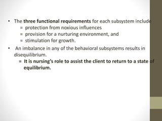 • The three functional requirements for each subsystem include
= protection from noxious influences
= provision for a nurturing environment, and
= stimulation for growth.
• An imbalance in any of the behavioral subsystems results in
disequilibrium.
= It is nursing’s role to assist the client to return to a state of
equilibrium.
 