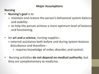 Major Assumptions
Nursing
• Nursing’s goal is to
= maintain and restore the person’s behavioral system balance
and stability
= to help the person achieve a more optimum level of balance
and functioning.
• An art and a science, nursing supplies :
= external assistance both before and during system balance
disturbance and therefore :
= requires knowledge of order, disorder, and control.
• Nursing activities do not depend on medical authority, but
they are complementary to medicine.
 