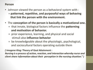 Person
• Johnson viewed the person as a behavioral system with :
= patterned, repetitive, and purposeful ways of behaving
that link the person with the environment.
• The conception of the person is basically a motivational one.
= that innate, biological factors influence the patterning
and motivation of behavior.
= prior experience, learning, and physical and social
stimuli also influence behavior
= be knowledgeable about the physiologic, psychological,
and sociocultural factors operating outside them
( Imogene King: Theory of Goal Attainment :
Nursing is a process of action, reaction, and interaction whereby nurse and
client share information about their perception in the nursing situation.” )
 