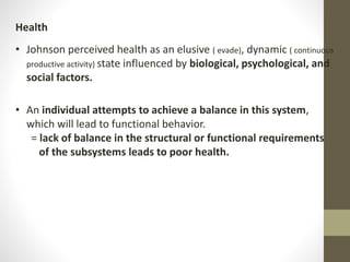 Health
• Johnson perceived health as an elusive ( evade), dynamic ( continuous
productive activity) state influenced by biological, psychological, and
social factors.
• An individual attempts to achieve a balance in this system,
which will lead to functional behavior.
= lack of balance in the structural or functional requirements
of the subsystems leads to poor health.
 