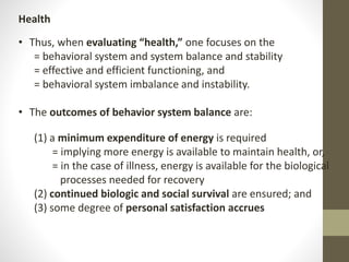 Health
• Thus, when evaluating “health,” one focuses on the
= behavioral system and system balance and stability
= effective and efficient functioning, and
= behavioral system imbalance and instability.
• The outcomes of behavior system balance are:
(1) a minimum expenditure of energy is required
= implying more energy is available to maintain health, or,
= in the case of illness, energy is available for the biological
processes needed for recovery
(2) continued biologic and social survival are ensured; and
(3) some degree of personal satisfaction accrues
 