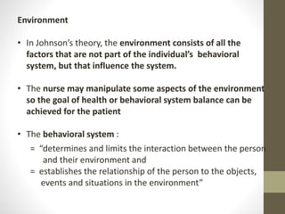 Environment
• In Johnson’s theory, the environment consists of all the
factors that are not part of the individual’s behavioral
system, but that influence the system.
• The nurse may manipulate some aspects of the environment
so the goal of health or behavioral system balance can be
achieved for the patient
• The behavioral system :
= “determines and limits the interaction between the person
and their environment and
= establishes the relationship of the person to the objects,
events and situations in the environment”
 