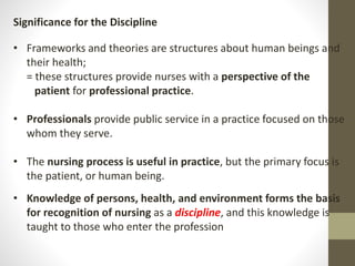 Significance for the Discipline
• Frameworks and theories are structures about human beings and
their health;
= these structures provide nurses with a perspective of the
patient for professional practice.
• Professionals provide public service in a practice focused on those
whom they serve.
• The nursing process is useful in practice, but the primary focus is
the patient, or human being.
• Knowledge of persons, health, and environment forms the basis
for recognition of nursing as a discipline, and this knowledge is
taught to those who enter the profession
 