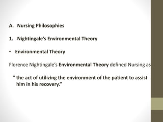 A. Nursing Philosophies
1. Nightingale’s Environmental Theory
• Environmental Theory
Florence Nightingale’s Environmental Theory defined Nursing as
“ the act of utilizing the environment of the patient to assist
him in his recovery.”
 