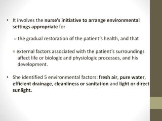 • It involves the nurse’s initiative to arrange environmental
settings appropriate for
= the gradual restoration of the patient’s health, and that
= external factors associated with the patient’s surroundings
affect life or biologic and physiologic processes, and his
development.
• She identified 5 environmental factors: fresh air, pure water,
efficient drainage, cleanliness or sanitation and light or direct
sunlight.
 