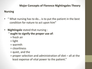 Nursing
• “ What nursing has to do… is to put the patient in the best
condition for nature to act upon him”
• Nightingale stated that nursing :
“ ought to signify the proper use of:
= fresh air
= light
= warmth
= cleanliness
= quiet, and the
= proper selection and administration of diet – all at the
least expense of vital power to the patient.”
Major Concepts of Florence Nightingales Theory
 