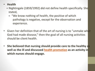 • Health
= Nightingale (1859/1992) did not define health specifically. She
stated,
= “We know nothing of health, the positive of which
pathology is negative, except for the observation and
experience.
• Given her definition that of the art of nursing is to “unmake what
God had made disease,” then the goal of all nursing activities
should be client health.
• She believed that nursing should provide care to the healthy as
well as the ill and discussed health promotion as an activity in
which nurses should engage.
 