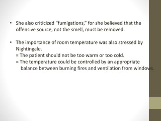 • She also criticized “fumigations,” for she believed that the
offensive source, not the smell, must be removed.
• The importance of room temperature was also stressed by
Nightingale.
= The patient should not be too warm or too cold.
= The temperature could be controlled by an appropriate
balance between burning fires and ventilation from windows.
 