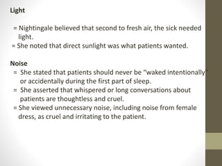 Light
= Nightingale believed that second to fresh air, the sick needed
light.
= She noted that direct sunlight was what patients wanted.
Noise
= She stated that patients should never be “waked intentionally”
or accidentally during the first part of sleep.
= She asserted that whispered or long conversations about
patients are thoughtless and cruel.
= She viewed unnecessary noise, including noise from female
dress, as cruel and irritating to the patient.
 