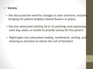 • Variety
= She discussed the need for changes in color and form, including
bringing the patient brightly colored flowers or plants.
= She also advocated rotating 10 or 12 paintings and engravings
each day, week, or month to provide variety for the patient.
= Nightingale also advocated reading, needlework, writing, and
cleaning as activities to relieve the sick of boredom
 