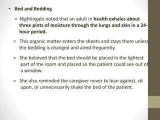 • Bed and Bedding
= Nightingale noted that an adult in health exhales about
three pints of moisture through the lungs and skin in a 24-
hour period.
= This organic matter enters the sheets and stays there unless
the bedding is changed and aired frequently.
= She believed that the bed should be placed in the lightest
part of the room and placed so the patient could see out of
a window.
= She also reminded the caregiver never to lean against, sit
upon, or unnecessarily shake the bed of the patient.
 