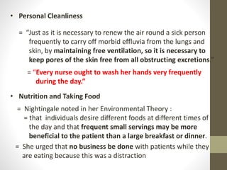 • Personal Cleanliness
= “Just as it is necessary to renew the air round a sick person
frequently to carry off morbid effluvia from the lungs and
skin, by maintaining free ventilation, so it is necessary to
keep pores of the skin free from all obstructing excretions.”
= “Every nurse ought to wash her hands very frequently
during the day.”
• Nutrition and Taking Food
= Nightingale noted in her Environmental Theory :
= that individuals desire different foods at different times of
the day and that frequent small servings may be more
beneficial to the patient than a large breakfast or dinner.
= She urged that no business be done with patients while they
are eating because this was a distraction
 