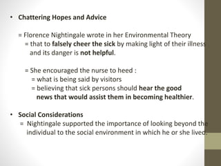 • Chattering Hopes and Advice
= Florence Nightingale wrote in her Environmental Theory
= that to falsely cheer the sick by making light of their illness
and its danger is not helpful.
= She encouraged the nurse to heed :
= what is being said by visitors
= believing that sick persons should hear the good
news that would assist them in becoming healthier.
• Social Considerations
= Nightingale supported the importance of looking beyond the
individual to the social environment in which he or she lived.
 