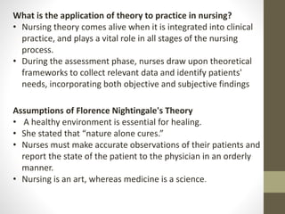 What is the application of theory to practice in nursing?
• Nursing theory comes alive when it is integrated into clinical
practice, and plays a vital role in all stages of the nursing
process.
• During the assessment phase, nurses draw upon theoretical
frameworks to collect relevant data and identify patients'
needs, incorporating both objective and subjective findings
Assumptions of Florence Nightingale's Theory
• A healthy environment is essential for healing.
• She stated that “nature alone cures.”
• Nurses must make accurate observations of their patients and
report the state of the patient to the physician in an orderly
manner.
• Nursing is an art, whereas medicine is a science.
 