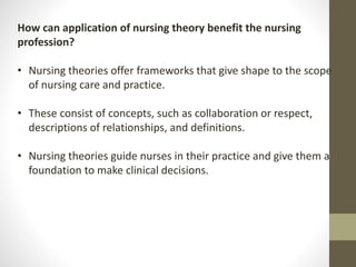 How can application of nursing theory benefit the nursing
profession?
• Nursing theories offer frameworks that give shape to the scope
of nursing care and practice.
• These consist of concepts, such as collaboration or respect,
descriptions of relationships, and definitions.
• Nursing theories guide nurses in their practice and give them a
foundation to make clinical decisions.
 