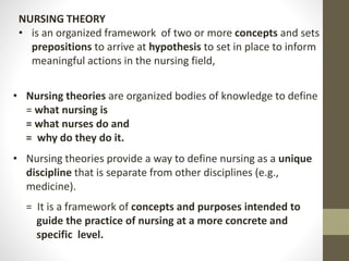 • Nursing theories are organized bodies of knowledge to define
= what nursing is
= what nurses do and
= why do they do it.
• Nursing theories provide a way to define nursing as a unique
discipline that is separate from other disciplines (e.g.,
medicine).
= It is a framework of concepts and purposes intended to
guide the practice of nursing at a more concrete and
specific level.
NURSING THEORY
• is an organized framework of two or more concepts and sets
prepositions to arrive at hypothesis to set in place to inform
meaningful actions in the nursing field,
 