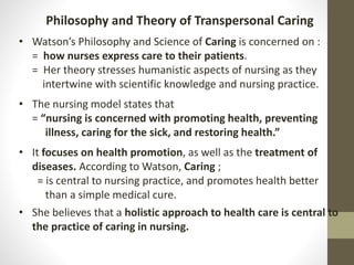 Philosophy and Theory of Transpersonal Caring
• Watson’s Philosophy and Science of Caring is concerned on :
= how nurses express care to their patients.
= Her theory stresses humanistic aspects of nursing as they
intertwine with scientific knowledge and nursing practice.
• The nursing model states that
= “nursing is concerned with promoting health, preventing
illness, caring for the sick, and restoring health.”
• It focuses on health promotion, as well as the treatment of
diseases. According to Watson, Caring ;
= is central to nursing practice, and promotes health better
than a simple medical cure.
• She believes that a holistic approach to health care is central to
the practice of caring in nursing.
 