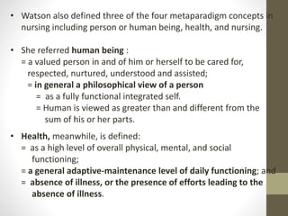 • Watson also defined three of the four metaparadigm concepts in
nursing including person or human being, health, and nursing.
• She referred human being :
= a valued person in and of him or herself to be cared for,
respected, nurtured, understood and assisted;
= in general a philosophical view of a person
= as a fully functional integrated self.
= Human is viewed as greater than and different from the
sum of his or her parts.
• Health, meanwhile, is defined:
= as a high level of overall physical, mental, and social
functioning;
= a general adaptive-maintenance level of daily functioning; and
= absence of illness, or the presence of efforts leading to the
absence of illness.
 