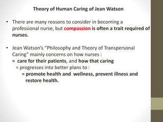 Theory of Human Caring of Jean Watson
• There are many reasons to consider in becoming a
professional nurse, but compassion is often a trait required of
nurses.
• Jean Watson’s “Philosophy and Theory of Transpersonal
Caring” mainly concerns on how nurses :
= care for their patients, and how that caring
= progresses into better plans to :
= promote health and wellness, prevent illness and
restore health.
 