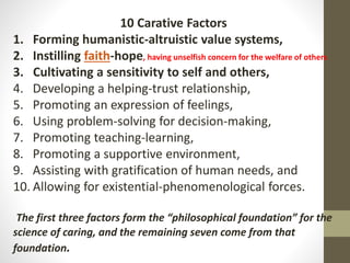 10 Carative Factors
1. Forming humanistic-altruistic value systems,
2. Instilling faith-hope, having unselfish concern for the welfare of others
3. Cultivating a sensitivity to self and others,
4. Developing a helping-trust relationship,
5. Promoting an expression of feelings,
6. Using problem-solving for decision-making,
7. Promoting teaching-learning,
8. Promoting a supportive environment,
9. Assisting with gratification of human needs, and
10. Allowing for existential-phenomenological forces.
The first three factors form the “philosophical foundation” for the
science of caring, and the remaining seven come from that
foundation.
 