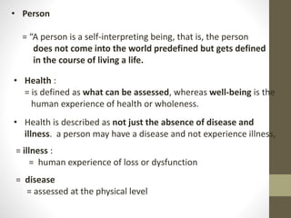 • Person
= “A person is a self-interpreting being, that is, the person
does not come into the world predefined but gets defined
in the course of living a life.
• Health :
= is defined as what can be assessed, whereas well-being is the
human experience of health or wholeness.
• Health is described as not just the absence of disease and
illness. a person may have a disease and not experience illness,
= illness :
= human experience of loss or dysfunction
= disease
= assessed at the physical level
 