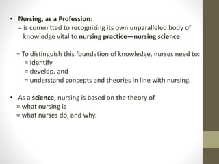 • Nursing, as a Profession:
= is committed to recognizing its own unparalleled body of
knowledge vital to nursing practice—nursing science.
= To distinguish this foundation of knowledge, nurses need to:
= identify
= develop, and
= understand concepts and theories in line with nursing.
• As a science, nursing is based on the theory of
= what nursing is
= what nurses do, and why.
 
