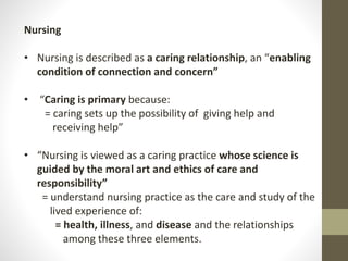 Nursing
• Nursing is described as a caring relationship, an “enabling
condition of connection and concern”
• “Caring is primary because:
= caring sets up the possibility of giving help and
receiving help”
• “Nursing is viewed as a caring practice whose science is
guided by the moral art and ethics of care and
responsibility”
= understand nursing practice as the care and study of the
lived experience of:
= health, illness, and disease and the relationships
among these three elements.
 