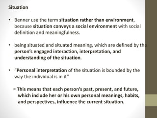 Situation
• Benner use the term situation rather than environment,
because situation conveys a social environment with social
definition and meaningfulness.
• being situated and situated meaning, which are defined by the
person’s engaged interaction, interpretation, and
understanding of the situation.
• “Personal interpretation of the situation is bounded by the
way the individual is in it”
= This means that each person’s past, present, and future,
which include her or his own personal meanings, habits,
and perspectives, influence the current situation.
 