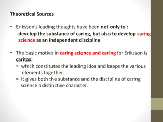 Theoretical Sources
• Eriksson’s leading thoughts have been not only to :
develop the substance of caring, but also to develop caring
science as an independent discipline
• The basic motive in caring science and caring for Eriksson is
caritas:
= which constitutes the leading idea and keeps the various
elements together.
= it gives both the substance and the discipline of caring
science a distinctive character.
 
