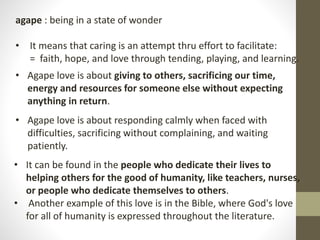agape : being in a state of wonder
• It means that caring is an attempt thru effort to facilitate:
= faith, hope, and love through tending, playing, and learning.
• Agape love is about giving to others, sacrificing our time,
energy and resources for someone else without expecting
anything in return.
• Agape love is about responding calmly when faced with
difficulties, sacrificing without complaining, and waiting
patiently.
• It can be found in the people who dedicate their lives to
helping others for the good of humanity, like teachers, nurses,
or people who dedicate themselves to others.
• Another example of this love is in the Bible, where God's love
for all of humanity is expressed throughout the literature.
 