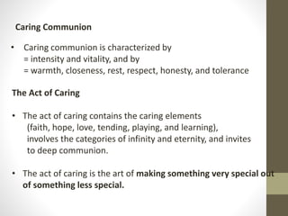 • Caring communion is characterized by
= intensity and vitality, and by
= warmth, closeness, rest, respect, honesty, and tolerance
Caring Communion
The Act of Caring
• The act of caring contains the caring elements
(faith, hope, love, tending, playing, and learning),
involves the categories of infinity and eternity, and invites
to deep communion.
• The act of caring is the art of making something very special out
of something less special.
 