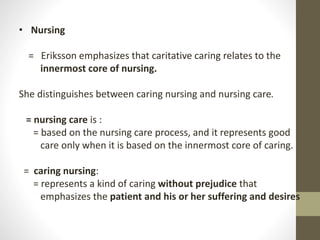 • Nursing
= Eriksson emphasizes that caritative caring relates to the
innermost core of nursing.
She distinguishes between caring nursing and nursing care.
= nursing care is :
= based on the nursing care process, and it represents good
care only when it is based on the innermost core of caring.
= caring nursing:
= represents a kind of caring without prejudice that
emphasizes the patient and his or her suffering and desires
 