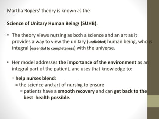 Martha Rogers’ theory is known as the
Science of Unitary Human Beings (SUHB).
• The theory views nursing as both a science and an art as it
provides a way to view the unitary (undivided) human being, who is
integral (essential to completeness) with the universe.
• Her model addresses the importance of the environment as an
integral part of the patient, and uses that knowledge to:
= help nurses blend:
= the science and art of nursing to ensure
= patients have a smooth recovery and can get back to the
best health possible.
 