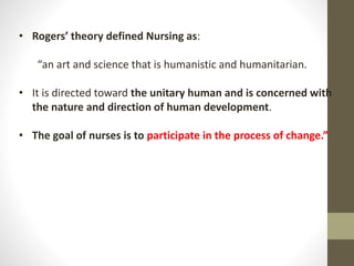 • Rogers’ theory defined Nursing as:
“an art and science that is humanistic and humanitarian.
• It is directed toward the unitary human and is concerned with
the nature and direction of human development.
• The goal of nurses is to participate in the process of change.”
 