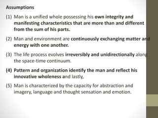 Assumptions
(1) Man is a unified whole possessing his own integrity and
manifesting characteristics that are more than and different
from the sum of his parts.
(2) Man and environment are continuously exchanging matter and
energy with one another.
(3) The life process evolves irreversibly and unidirectionally along
the space-time continuum.
(4) Pattern and organization identify the man and reflect his
innovative wholeness and lastly,
(5) Man is characterized by the capacity for abstraction and
imagery, language and thought sensation and emotion.
 