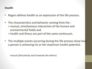 Health
• Rogers defines health as an expression of the life process.
• The characteristics and behavior coming from the :
= mutual ,simultaneous interaction of the human and
environmental fields and
= health and illness are part of the same continuum.
• The multiple events occurring during the life process show how
a person is achieving his or her maximum health potential.
mutual (directed by each towards the others)
 