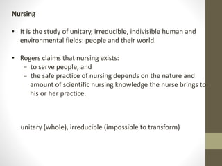 Nursing
• It is the study of unitary, irreducible, indivisible human and
environmental fields: people and their world.
• Rogers claims that nursing exists:
= to serve people, and
= the safe practice of nursing depends on the nature and
amount of scientific nursing knowledge the nurse brings to
his or her practice.
unitary (whole), irreducible (impossible to transform)
 